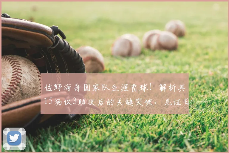 佐野海舟国家队生涯首球！解析其15场仅3助攻后的关键突破，见证日本队荣耀时刻