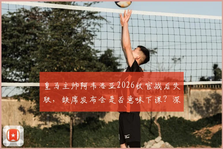 皇马主帅阿韦洛亚2026收官战后失联，缺席发布会是否意味下课？深度剖析离任传闻与球队未来