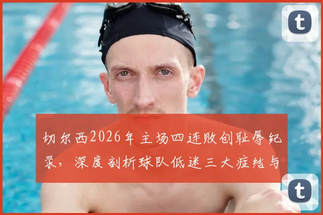 切尔西2026年主场四连败创耻辱纪录，深度剖析球队低迷三大症结与帅位危机