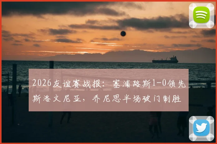 2026友谊赛战报：塞浦路斯1-0领先斯洛文尼亚，乔尼思半场破门制胜，全场数据与战术解析一览