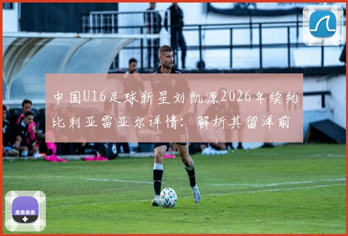 中国U16足球新星刘凯源2026年续约比利亚雷亚尔详情：解析其留洋前景与对中国青训的启示
