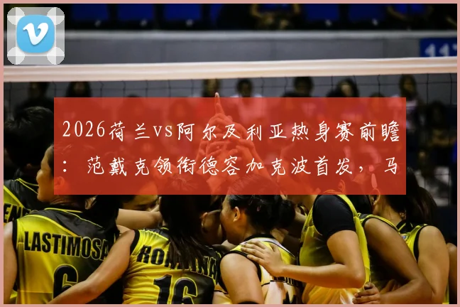 2026荷兰vs阿尔及利亚热身赛前瞻:范戴克领衔德容加克波首发,马赫雷斯对阵老对手