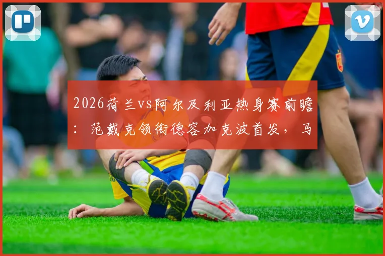 2026荷兰vs阿尔及利亚热身赛前瞻：范戴克领衔德容加克波首发，马赫雷斯对阵老对手