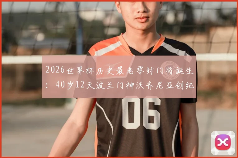 2026世界杯历史最老零封门将诞生：40岁12天波兰门神沃齐尼亚创纪录，他的俱乐部和生涯履历全解析