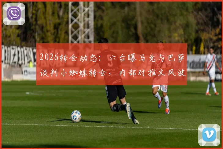 2026转会动态：六台曝马竞与巴萨谈判小蜘蛛转会，内部对推文风波不满，交易前景深度分析