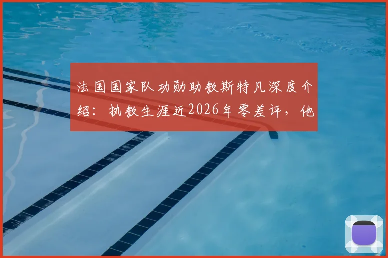 法国国家队功勋助教斯特凡深度介绍:执教生涯近2026年零差评,他是德尚最信赖的幕后大脑
