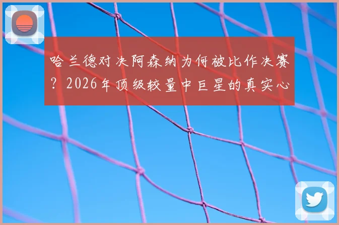 哈兰德对决阿森纳为何被比作决赛?2026年顶级较量中巨星的真实心态与战术解读