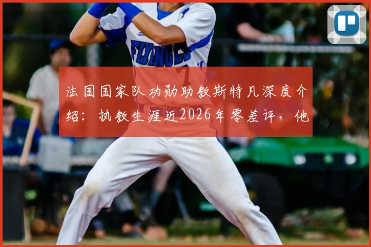 法国国家队功勋助教斯特凡深度介绍：执教生涯近2026年零差评，他是德尚最信赖的幕后大脑