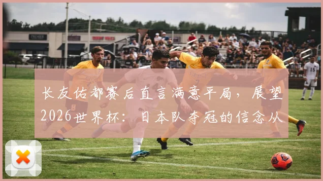 长友佑都赛后直言满意平局,展望2026世界杯:日本队夺冠的信念从何而来?