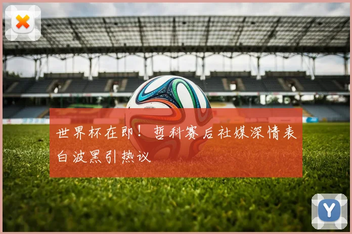 世界杯在即！哲科赛后社媒深情表白波黑引热议