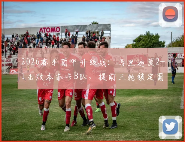2026赛季葡甲升级战：马里迪莫2-1击败本菲卡B队，提前三轮锁定葡超席位，附球队重返顶级联赛历程与阵容分析