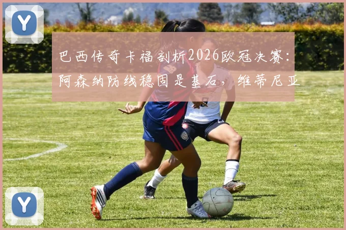 巴西传奇卡福剖析2026欧冠决赛：阿森纳防线稳固是基石，维蒂尼亚将成为胜负手