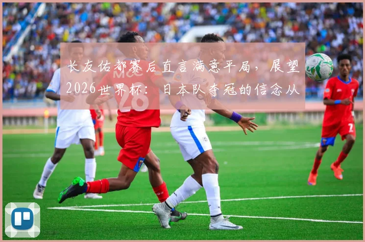 长友佑都赛后直言满意平局，展望2026世界杯：日本队夺冠的信念从何而来？