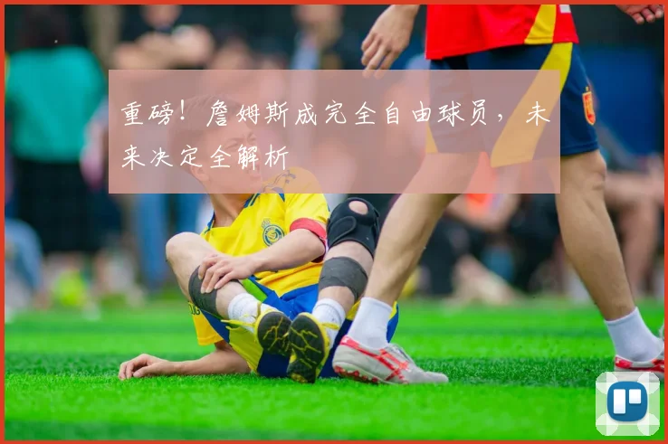 重磅!詹姆斯成完全自由球员,未来决定全解析