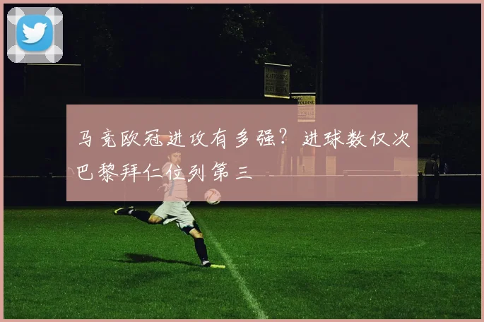 马竞欧冠进攻有多强？进球数仅次巴黎拜仁位列第三