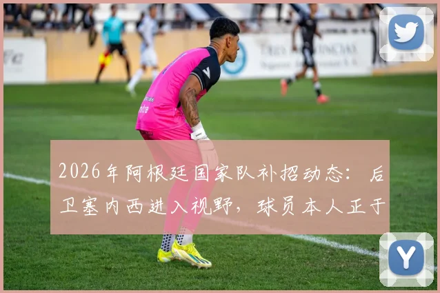 2026年阿根廷国家队补招动态:后卫塞内西进入视野,球员本人正于西班牙度假待命