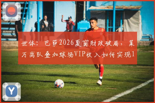 世体：巴萨2026夏窗财政破局，莱万离队叠加球场VIP收入如何实现1_1引援规则