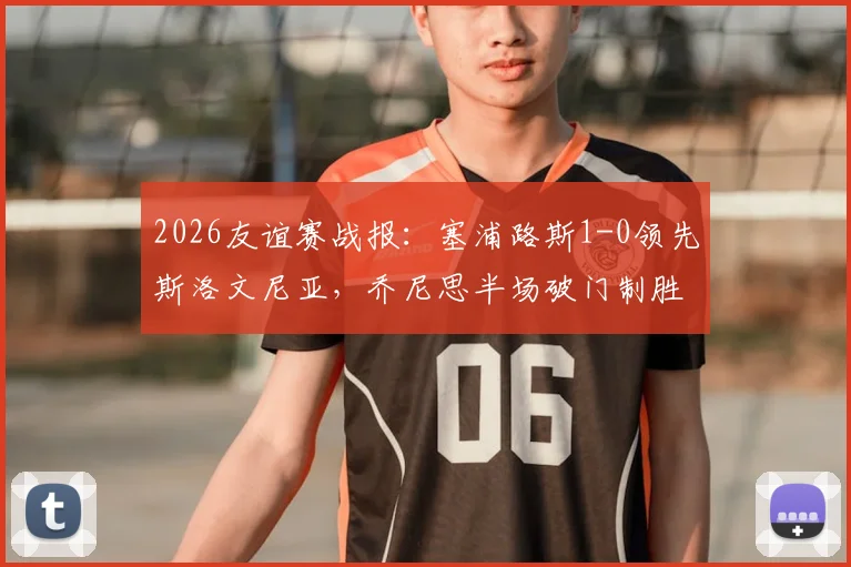 2026友谊赛战报：塞浦路斯1-0领先斯洛文尼亚，乔尼思半场破门制胜，全场数据与战术解析一览