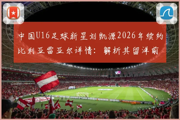 中国U16足球新星刘凯源2026年续约比利亚雷亚尔详情:解析其留洋前景与对中国青训的启示