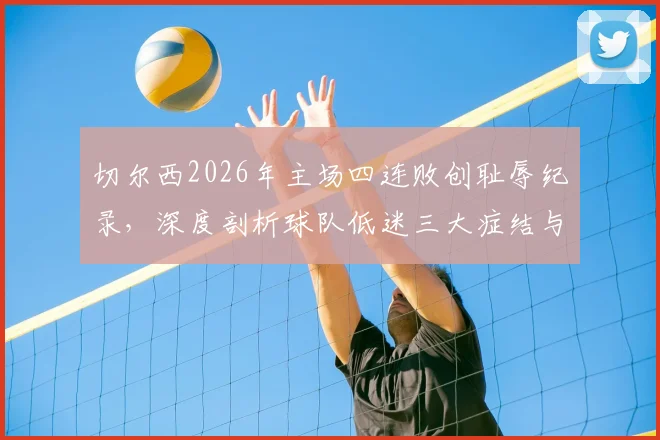 切尔西2026年主场四连败创耻辱纪录,深度剖析球队低迷三大症结与帅位危机