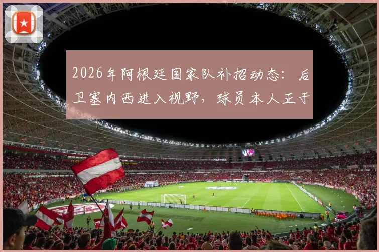 2026年阿根廷国家队补招动态：后卫塞内西进入视野，球员本人正于西班牙度假待命